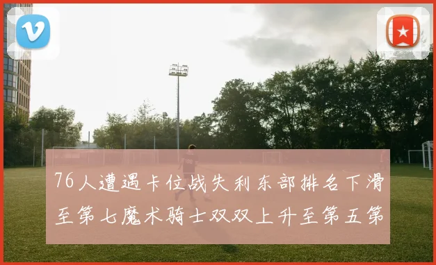 76人遭遇卡位战失利东部排名下滑至第七魔术骑士双双上升至第五第六位
