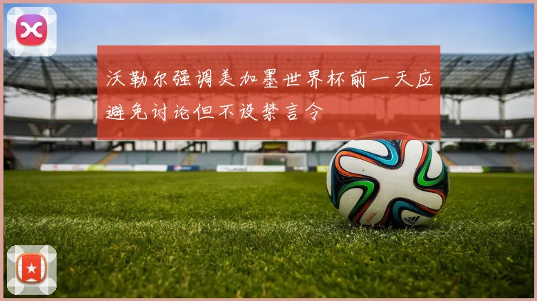 沃勒尔强调美加墨世界杯前一天应避免讨论但不设禁言令