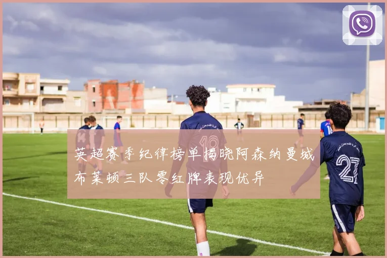 英超赛季纪律榜单揭晓阿森纳曼城布莱顿三队零红牌表现优异