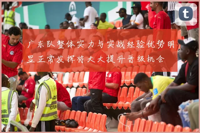 广东队整体实力与实战经验优势明显正常发挥将大大提升晋级机会