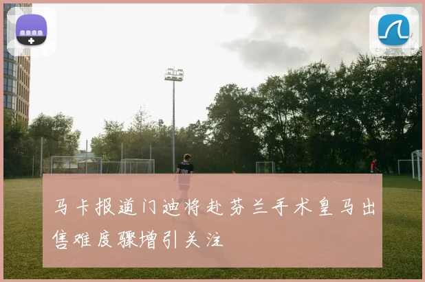 马卡报道门迪将赴芬兰手术皇马出售难度骤增引关注
