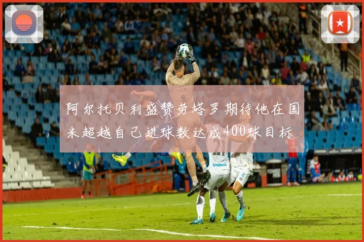 阿尔托贝利盛赞劳塔罗期待他在国米超越自己进球数达成400球目标