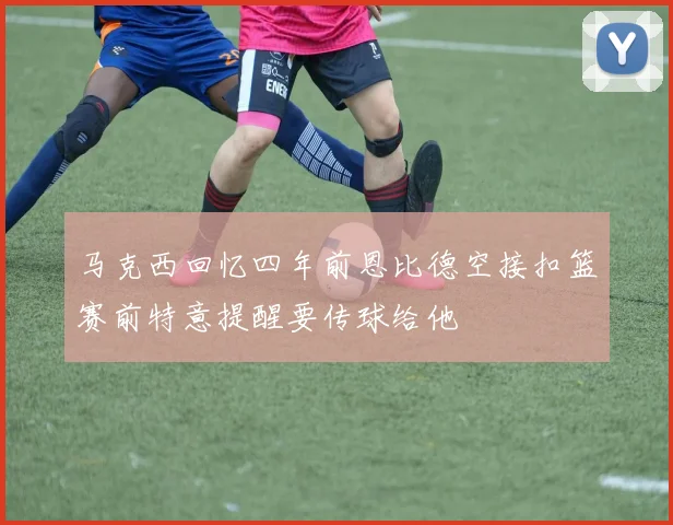 马克西回忆四年前恩比德空接扣篮赛前特意提醒要传球给他