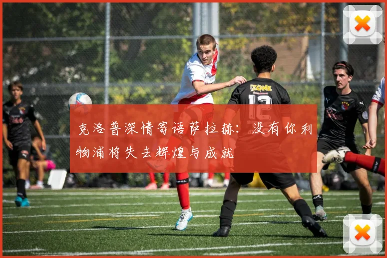 克洛普深情寄语萨拉赫：没有你利物浦将失去辉煌与成就
