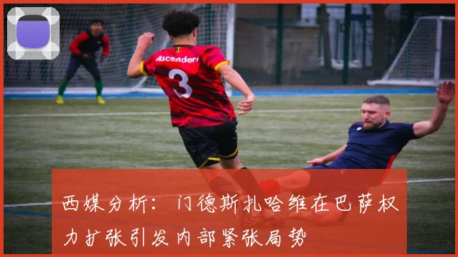 西媒分析：门德斯扎哈维在巴萨权力扩张引发内部紧张局势