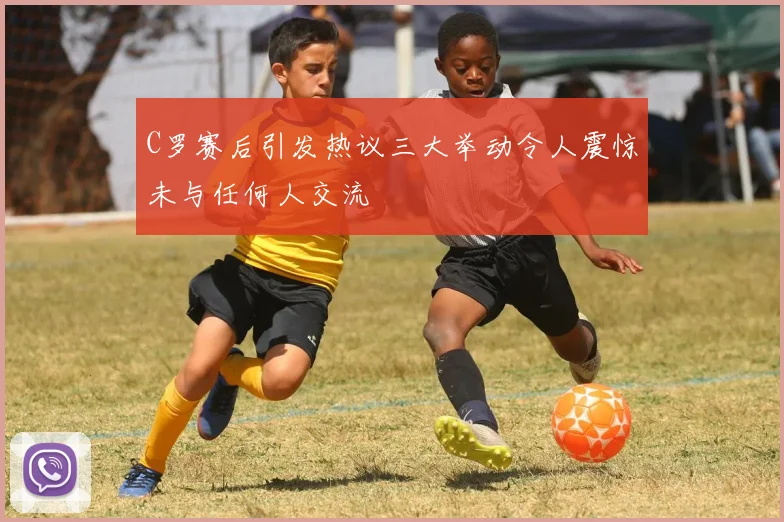 C罗赛后引发热议三大举动令人震惊未与任何人交流