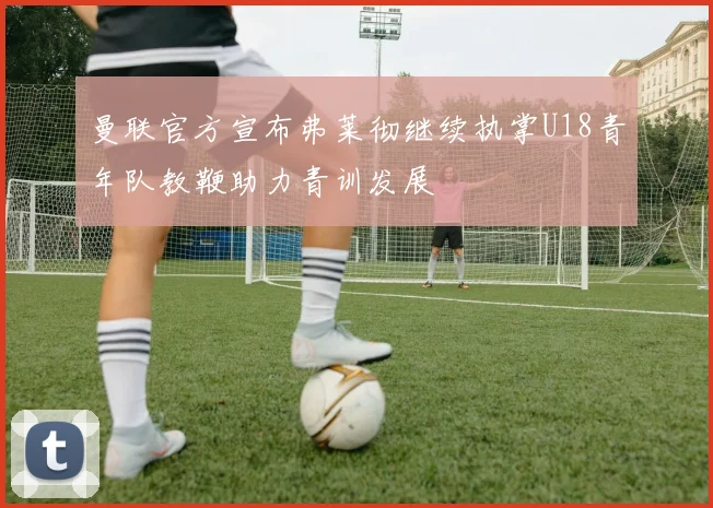 曼联官方宣布弗莱彻继续执掌U18青年队教鞭助力青训发展